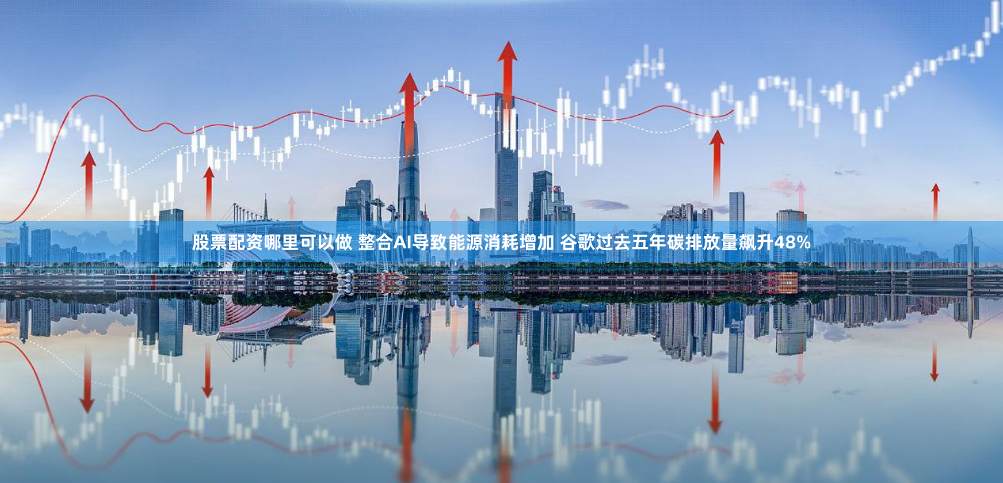 股票配资哪里可以做 整合AI导致能源消耗增加 谷歌过去五年碳排放量飙升48%