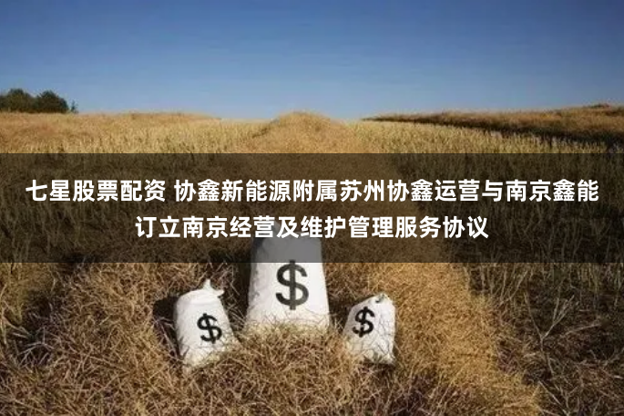 七星股票配资 协鑫新能源附属苏州协鑫运营与南京鑫能订立南京经营及维护管理服务协议